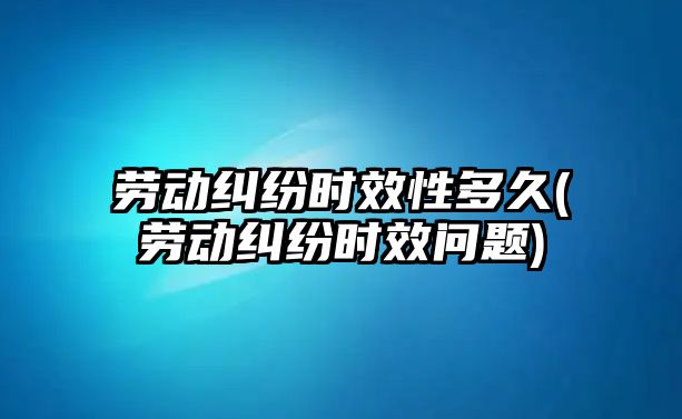 勞動糾紛時效性多久(勞動糾紛時效問題)