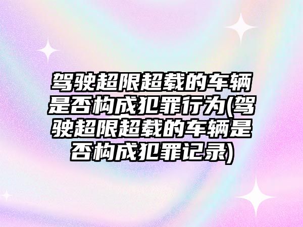 駕駛超限超載的車輛是否構成犯罪行為(駕駛超限超載的車輛是否構成犯罪記錄)