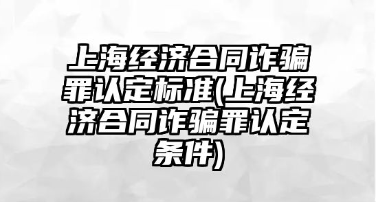 上海經濟合同詐騙罪認定標準(上海經濟合同詐騙罪認定條件)