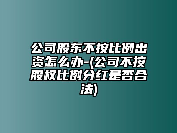 公司股東不按比例出資怎么辦-(公司不按股權比例分紅是否合法)