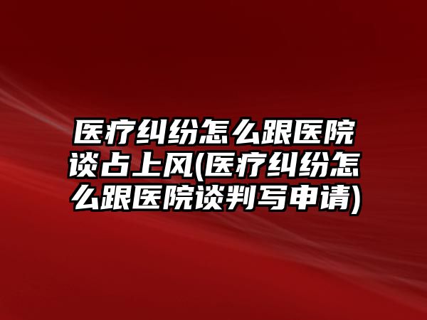 醫(yī)療糾紛怎么跟醫(yī)院談?wù)忌巷L(fēng)(醫(yī)療糾紛怎么跟醫(yī)院談判寫申請)