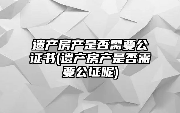 遺產房產是否需要公證書(遺產房產是否需要公證呢)