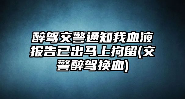 醉駕交警通知我血液報告已出馬上拘留(交警醉駕換血)