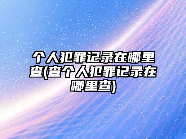 個(gè)人犯罪記錄在哪里查(查個(gè)人犯罪記錄在哪里查)