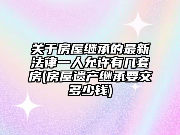 關于房屋繼承的最新法律一人允許有幾套房(房屋遺產繼承要交多少錢)