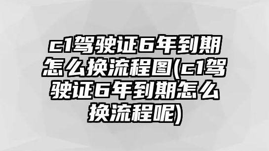 c1駕駛證6年到期怎么換流程圖(c1駕駛證6年到期怎么換流程呢)