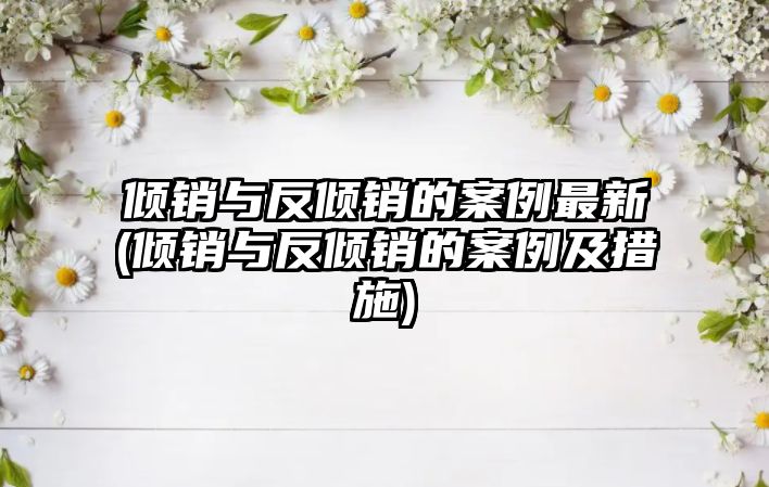 傾銷與反傾銷的案例最新(傾銷與反傾銷的案例及措施)