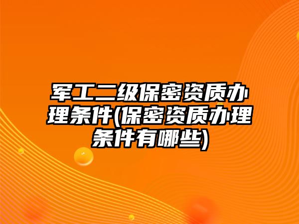 軍工二級保密資質辦理條件(保密資質辦理條件有哪些)