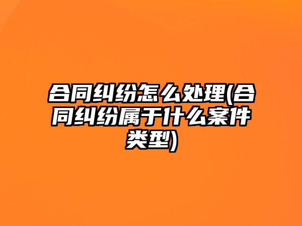 合同糾紛怎么處理(合同糾紛屬于什么案件類型)