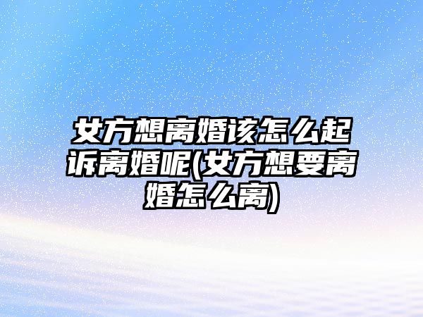 女方想離婚該怎么起訴離婚呢(女方想要離婚怎么離)