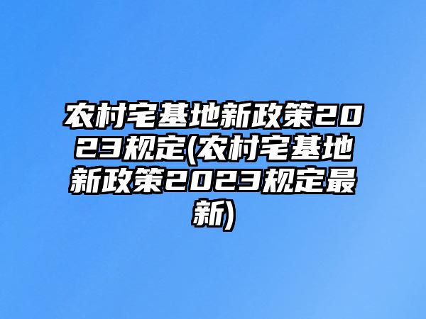 農(nóng)村宅基地新政策2023規(guī)定(農(nóng)村宅基地新政策2023規(guī)定最新)