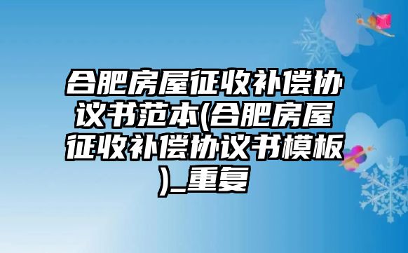 合肥房屋征收補償協議書范本(合肥房屋征收補償協議書模板)_重復