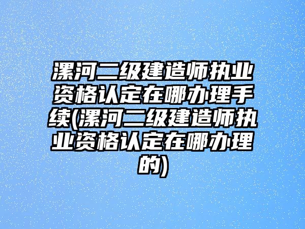 漯河二級建造師執業資格認定在哪辦理手續(漯河二級建造師執業資格認定在哪辦理的)