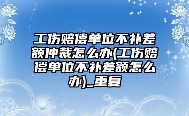 工傷賠償單位不補差額仲裁怎么辦(工傷賠償單位不補差額怎么辦)_重復