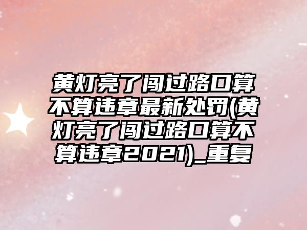 黃燈亮了闖過路口算不算違章最新處罰(黃燈亮了闖過路口算不算違章2021)_重復