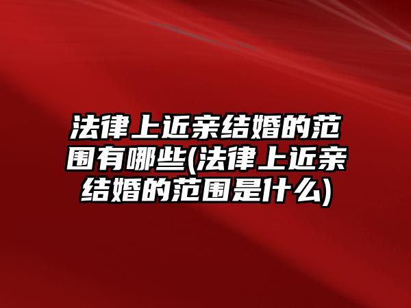 法律上近親結(jié)婚的范圍有哪些(法律上近親結(jié)婚的范圍是什么)