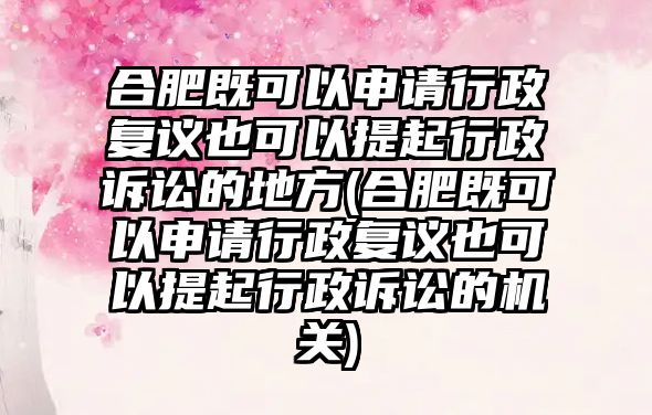 合肥既可以申請行政復議也可以提起行政訴訟的地方(合肥既可以申請行政復議也可以提起行政訴訟的機關)