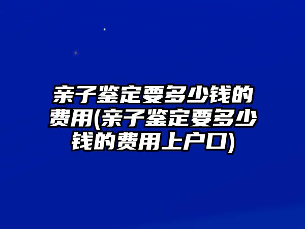 親子鑒定要多少錢(qián)的費(fèi)用(親子鑒定要多少錢(qián)的費(fèi)用上戶口)