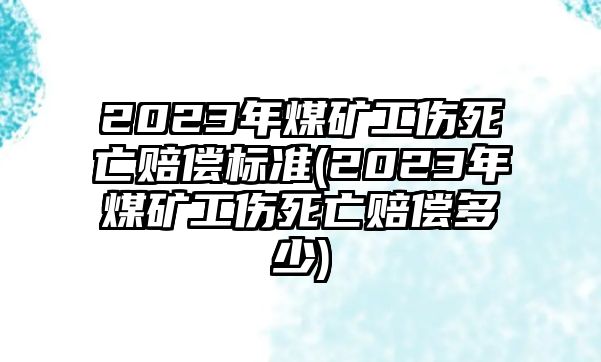 2023年煤礦工傷死亡賠償標準(2023年煤礦工傷死亡賠償多少)