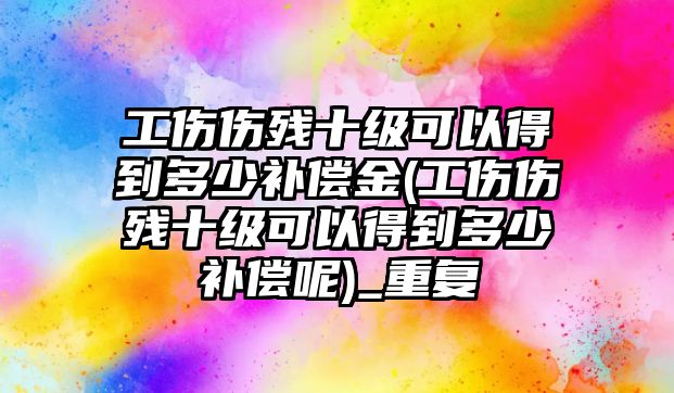 工傷傷殘十級可以得到多少補償金(工傷傷殘十級可以得到多少補償呢)_重復