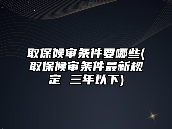 取保候審條件要哪些(取保候審條件最新規定 三年以下)