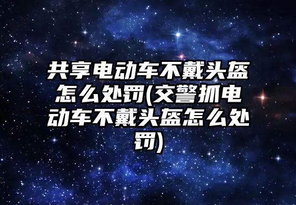 共享電動車不戴頭盔怎么處罰(交警抓電動車不戴頭盔怎么處罰)