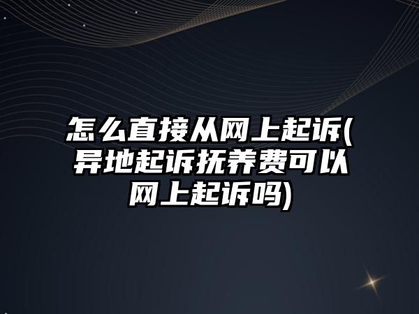 怎么直接從網上起訴(異地起訴撫養費可以網上起訴嗎)