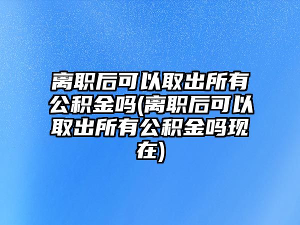 離職后可以取出所有公積金嗎(離職后可以取出所有公積金嗎現(xiàn)在)