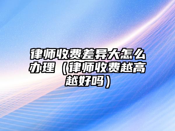 律師收費差異大怎么辦理（律師收費越高越好嗎）