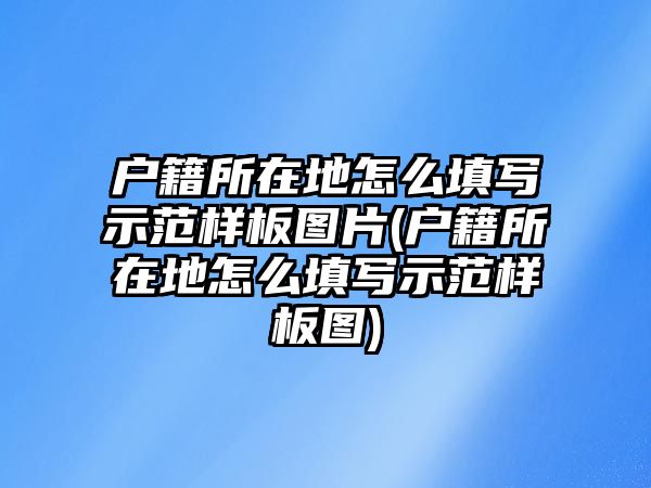 戶籍所在地怎么填寫示范樣板圖片(戶籍所在地怎么填寫示范樣板圖)