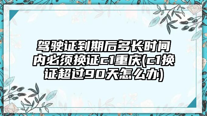 駕駛證到期后多長時間內必須換證c1重慶(c1換證超過90天怎么辦)