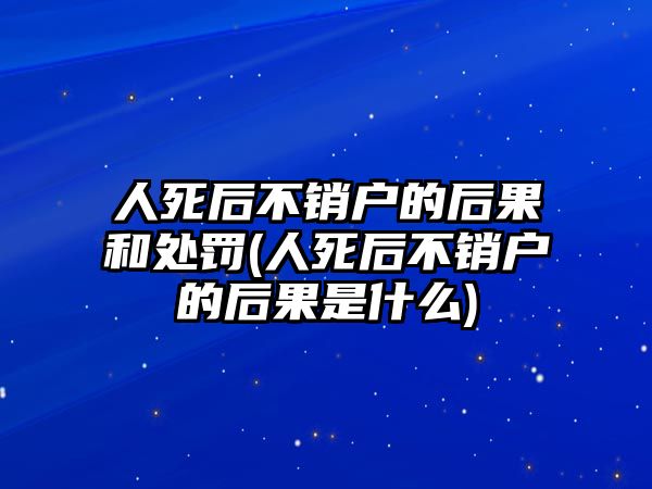 人死后不銷戶的后果和處罰(人死后不銷戶的后果是什么)