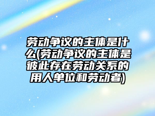 勞動爭議的主體是什么(勞動爭議的主體是彼此存在勞動關系的用人單位和勞動者)