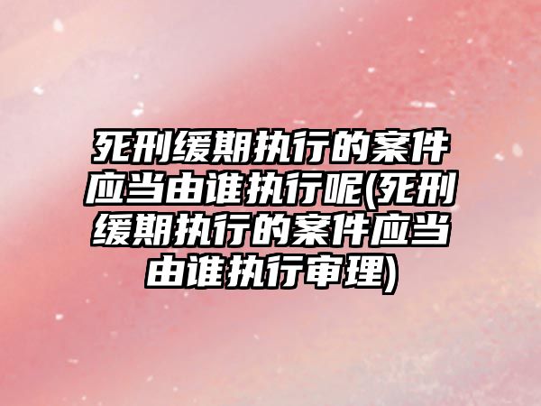 死刑緩期執行的案件應當由誰執行呢(死刑緩期執行的案件應當由誰執行審理)