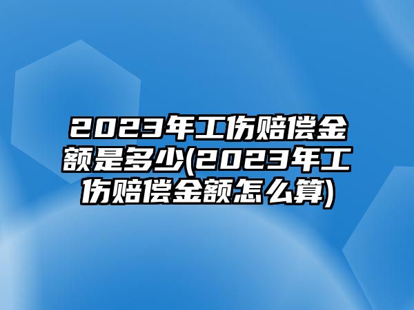 2023年工傷賠償金額是多少(2023年工傷賠償金額怎么算)