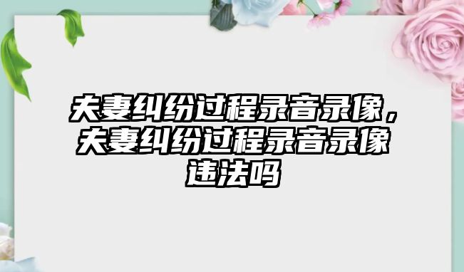 夫妻糾紛過程錄音錄像，夫妻糾紛過程錄音錄像違法嗎