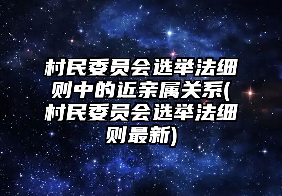 村民委員會選舉法細則中的近親屬關(guān)系(村民委員會選舉法細則最新)