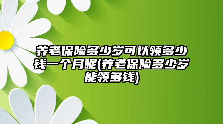 養老保險多少歲可以領多少錢一個月呢(養老保險多少歲能領多錢)