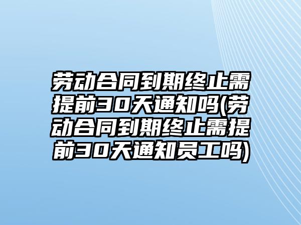 勞動(dòng)合同到期終止需提前30天通知嗎(勞動(dòng)合同到期終止需提前30天通知員工嗎)