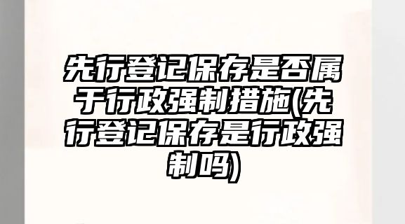 先行登記保存是否屬于行政強制措施(先行登記保存是行政強制嗎)