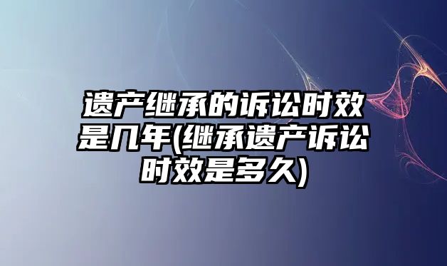 遺產繼承的訴訟時效是幾年(繼承遺產訴訟時效是多久)