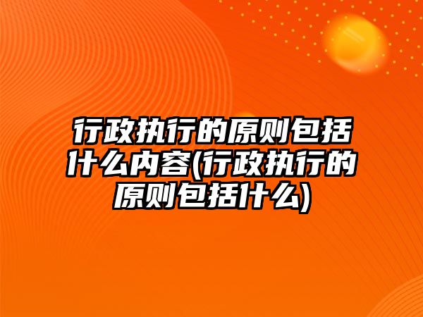 行政執行的原則包括什么內容(行政執行的原則包括什么)