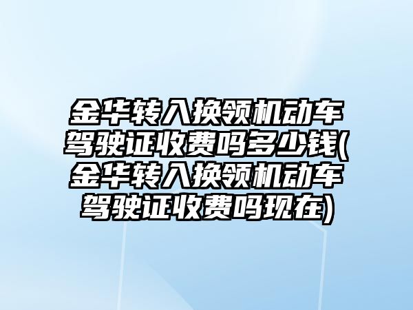 金華轉入換領機動車駕駛證收費嗎多少錢(金華轉入換領機動車駕駛證收費嗎現在)