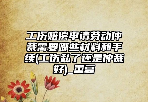 工傷賠償申請勞動仲裁需要哪些材料和手續(工傷私了還是仲裁好)_重復