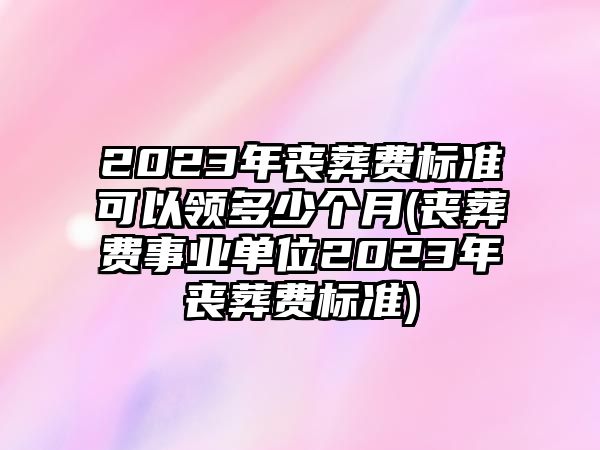 2023年喪葬費標準可以領多少個月(喪葬費事業單位2023年喪葬費標準)