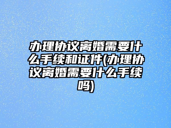 辦理協議離婚需要什么手續和證件(辦理協議離婚需要什么手續嗎)