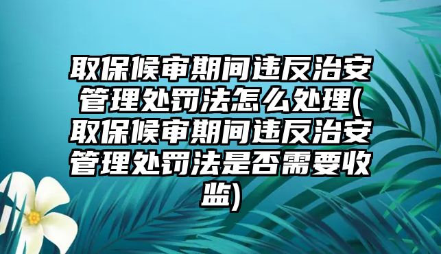 取保候?qū)徠陂g違反治安管理處罰法怎么處理(取保候?qū)徠陂g違反治安管理處罰法是否需要收監(jiān))