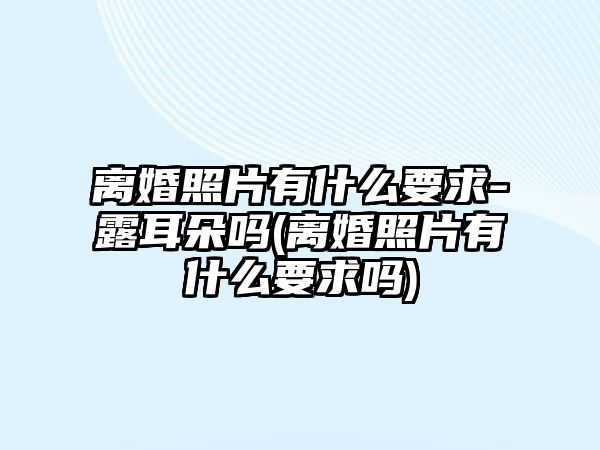 離婚照片有什么要求-露耳朵嗎(離婚照片有什么要求嗎)