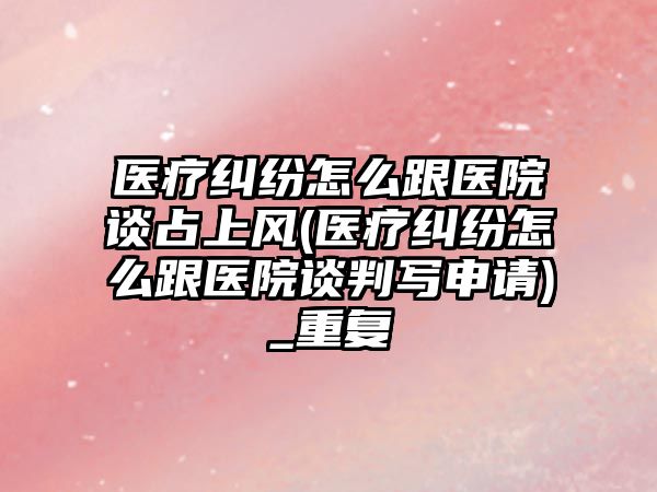 醫療糾紛怎么跟醫院談占上風(醫療糾紛怎么跟醫院談判寫申請)_重復