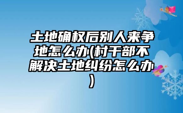 土地確權后別人來爭地怎么辦(村干部不解決土地糾紛怎么辦)